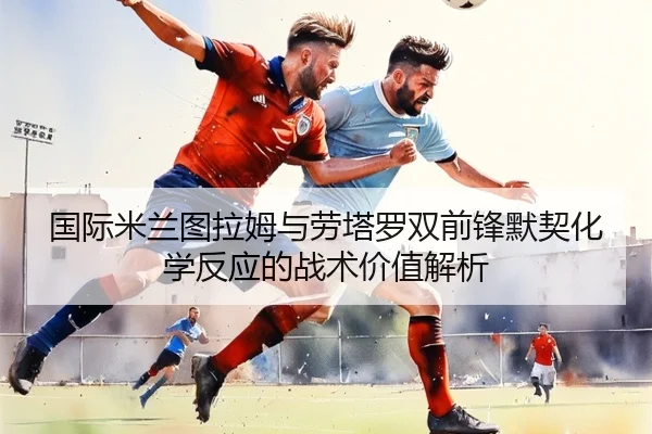 国际米兰图拉姆与劳塔罗双前锋默契化学反应的战术价值解析