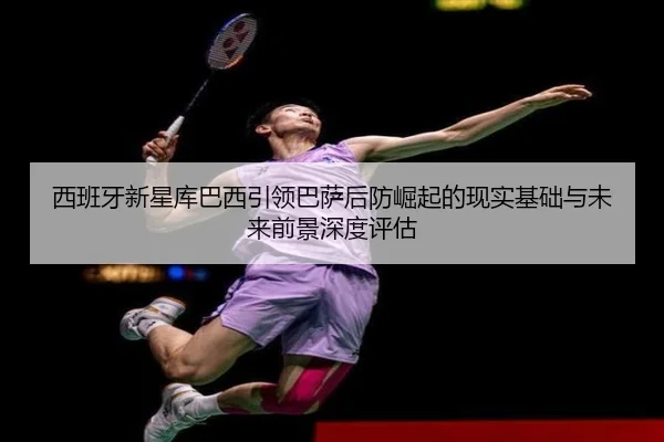 西班牙新星库巴西引领巴萨后防崛起的现实基础与未来前景深度评估