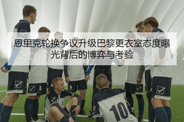 恩里克轮换争议升级巴黎更衣室态度曝光背后的博弈与考验