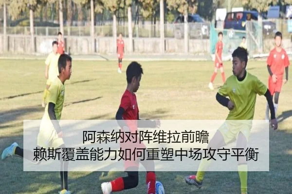 阿森纳对阵维拉前瞻 赖斯覆盖能力如何重塑中场攻守平衡